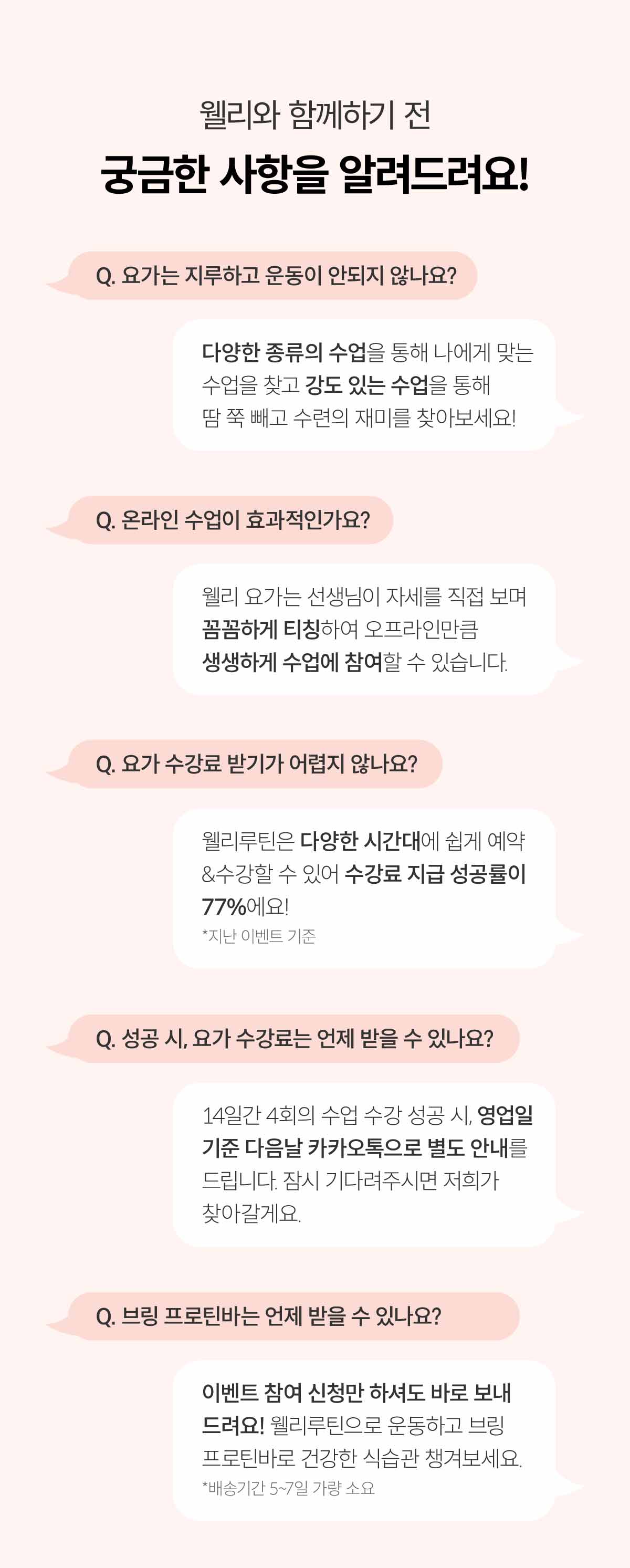 웰리와 함께하기 전 궁금한 사항을 알려드려요! Q. 요가는 지루하고 운동이 안되지 않나요? 다양한 종류의 수업을 통해 나에게 맞는 수업을 찾고 강도있는 수업을 통해 땀 쭉 빼고 수련의 재미를 찾아보세요! Q. 온라인 수업이 효과적인가요? 웰리 요가는 선생님이 자세를 직접 보며 꼼꼼하게 티칭하여 오프라인만큼 생생하게 수업에 참여할 수 있습니다. Q. 요가 수강료 받기가 어렵지 않나요? 웰리루틴은 다양한 시간대에 쉽게 예약&수강할 수 있어 수강료 지급 성공률이 77%예요! *지난 이벤트 기준. Q. 성공 시, 요가 수강료는 언제 받을 수 있나요? 14일간 4회의 수업 수강 성공 시, 영업일 기준 다음날 카카오톡으로 별도 안내를 드립니다. 잠시 기다려주시면 저희가 찾아갈게요. Q. 브링 프로틴바는 언제 받을 수 있나요? 이벤트 참여 신청만 하셔도 바로 보내드려요! 웰리루틴으로 운동하고 브링 프로틴바로 건강한 식습관 챙겨보세요. *배송기간 5~7일 가량 소요