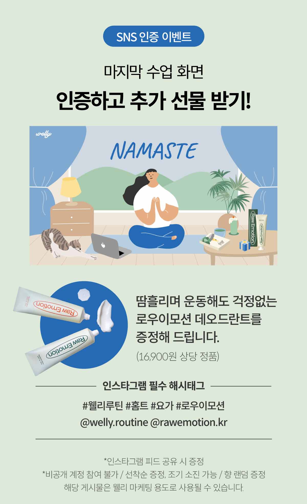 SNS 인증 이벤트. 마지막 수업 화면 인증하고 추가 선물 받기! 땀흘리며 운동해도 걱정없는 로우이모션 데오드란트를 증정해 드립니다. 인스타그램 필수 해시태그. #웰리루틴 #홈트 #요가 #로우이모션 @welly.routine @rawemotion.kr *인스타그램 피드 공유 시 증정. *비공개 계정 참여 불가 / 선착순 증정. 조기 소진 가능 / 향 랜덤 증정. 해당 게시물은 웰리 마케팅 용도로 사용될 수 있습니다. 