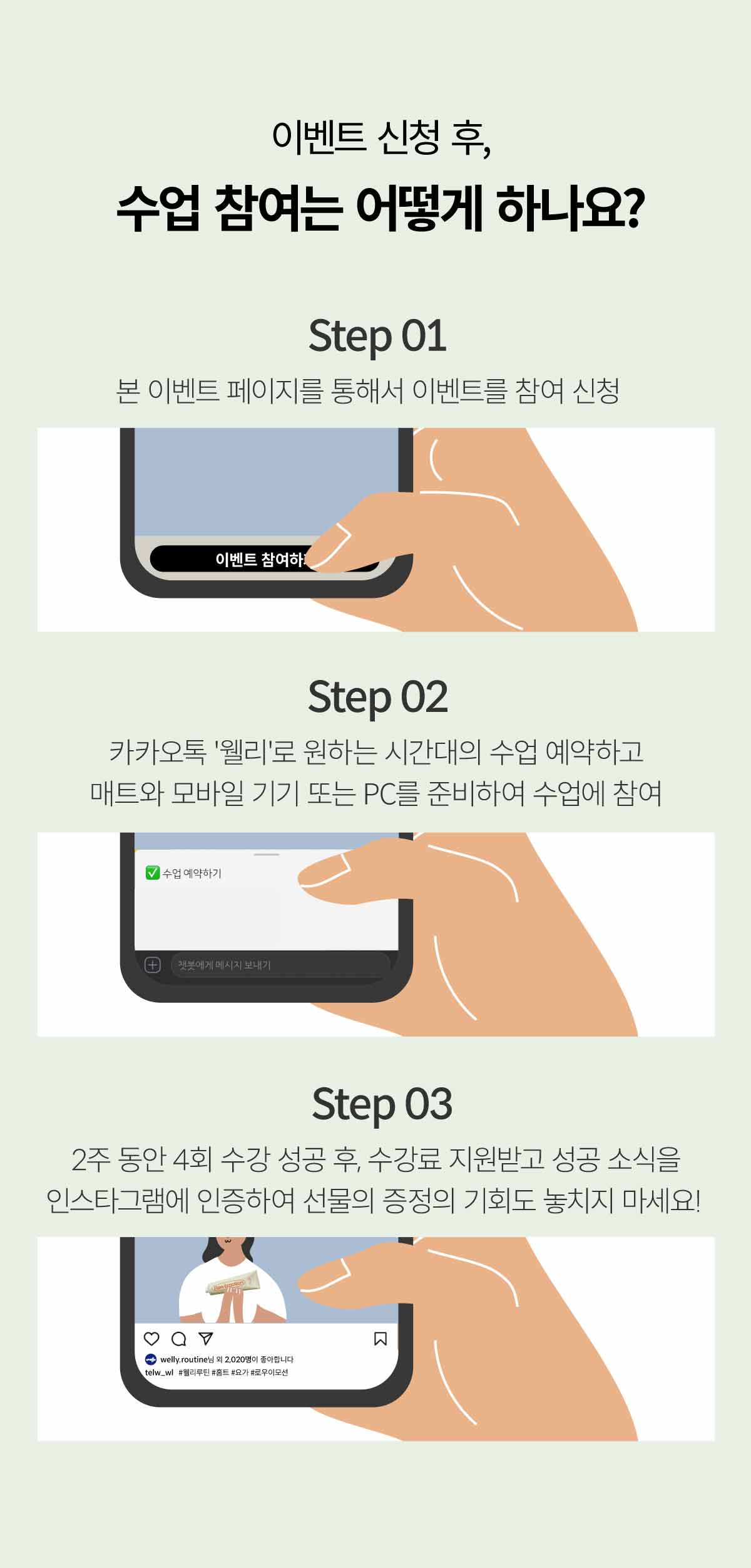 이벤트 신청 후, 수업 참여는 어떻게 하나요? Step 01, 본 이벤트 페이지를 통해서 이벤트를 참여 신청.Step 02, 카카오톡 웰리로 원하는 시간대의 수업 예약하고 매트와 모바일 기기 또는 PC를 준비하여 수업에 참여. Step 03, 2주 동안 4회 수강 성공 후, 수강료 지원받고 성공 소식을 인스타그램에 인증하여 선물 증정의 기회도 놓치지 마세요!