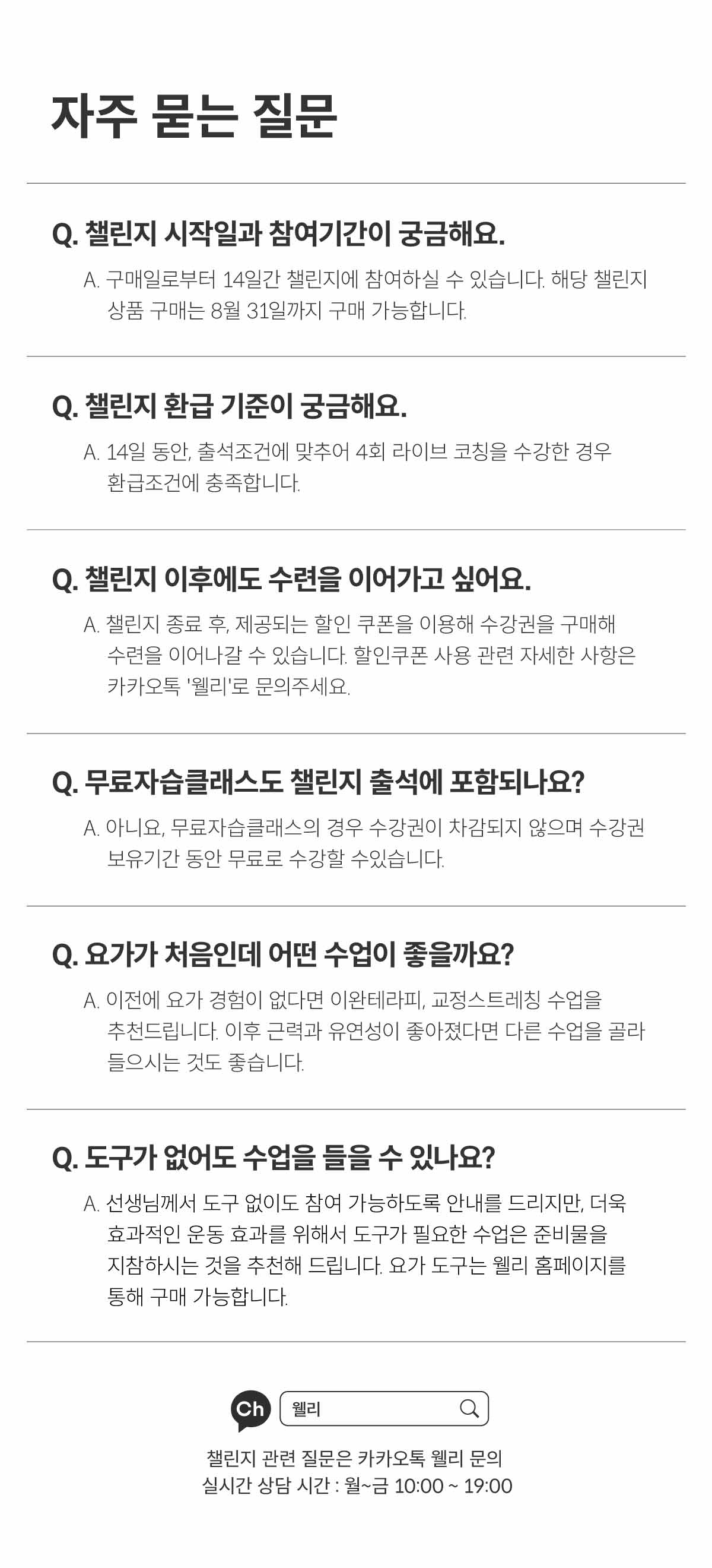 자주 묻는 질문. Q. 챌린지 시작일과 참여기간이 궁금해요. A. 구매일로부터 14일간 챌린지에 참여하실 수 있습니다. 해당 챌린지 상품 구매는 8월 31일까지 구매 가능합니다. Q. 챌린지 환급 기준이 궁금해요. A. 14일 동안, 출석 조건에 맞추어 4회 라이브 코칭을 수강한 경우 환급조건에 충족합니다. Q. 챌린지 이후에도 수련을 이어가고 싶어요. A. 챌린지 종료 후, 제공되는 할인 쿠폰을 이용해 수강권을 구매해 수련을 이어나갈 수 있습니다. 할인쿠폰 사용 관련 자세한 사항은 카카오톡 웰리로 문의 주세요. Q. 무료 자습 클래스도 챌린지 출석에 포함되나요? A. 아니요. 무료 자습 클래스의 경우 수강권이 차감되지 않으며 수강권 보유기간 동안 무료로 수강할 수 있습니다. Q. 요가가 처음인데 어떤 수업이 좋을까요? A. 이전에 요가 경험이 없다면 이완테라피, 교정 스트레칭 수업을 추천드립니다. 이후 근력과 유연성이 좋아졌다면 다른 수업을 골라 들으시는 것도 좋습니다. Q. 도구가 없어도 수업을 들을 수 있나요? A. 선생님께서 도구 없이도 참여 가능하도록 안내를 드리지만, 더욱 효과적인 운동 효과를 위해서 도구가 필요한 수업은 준비물을 지참하는 것을 추천해드립니다. 요가 도구는 웰리 홈페이지를 통해 구매 가능합니다.
