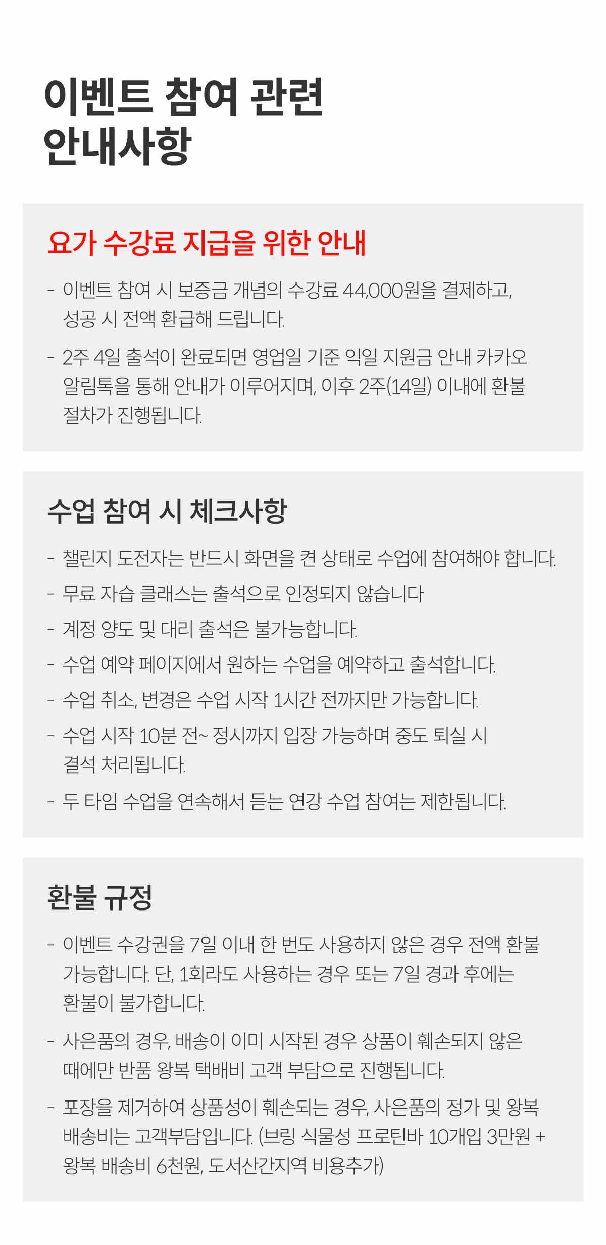 이벤트 참여 관련 안내사항. 요가 수강료 지급을 위한 안내. 이벤트 참여 시 보증금 개념의 수강료 44,000원을 결제하고, 성공시 전액 환급해 드립니다. 2주 4일 출석이 완료되면 영업일 기준 익일 지원금 안내 카카오 알림톡을 통해 안내가 이루어지며, 이후 2주(14일) 이내에 환불 절차가 진행됩니다. 수업 참여 시 체크사항. 챌린지 도전자는 반드시 화면을 켠 상태로 수업에 참여해야 합니다. 무료 자습 클래스는 출석으로 인정되지 않습니다. 계정 양도 및 대리 출석은 불가능합니다. 수업 예약 페이지에서 원하는 수업을 예약하고 출석합니다. 수업 취소, 변경은 수업 시작 1시간 전까지만 가능합니다. 수업 시작 10분 전 ~ 정시까지 입장 가능하며 중도 퇴실 시 결석 처리됩니다. 두 타임 수업을 연속해서 듣는 연강 수업 참여는 제한됩니다. 환불 규정. 이벤트 수강권을 7일 이내 한 번도 사용하지 않은 경우 전액 환불 가능합니다. 단, 1회라도 사용하는 경우 또는 7일 경과 후에는 환불이 불가합니다. 사은품의 경우 배송이 이미 시작된 경우 상품이 훼손되지 않은 때에만 반품 왕복 택배비 고객 부담으로 진행됩니다. 포장을 제거하여 상품성이 훼손되는 경우, 사은품의 정가 및 왕복 배송비는 고객 부담입니다. (브링 식물성 프로틴바 10개입 3만원 + 왕복 배송비 6천원, 도서산간지역 비용추가)