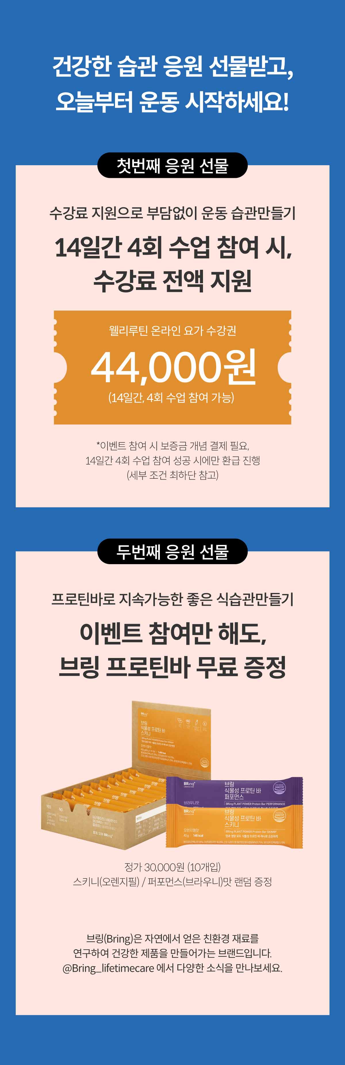 건강한 습관 응원 선물받고, 오늘부터 운동 시작하세요! 첫번째 응원 선물. 수강료 지원으로 부담없이 운동 습관만들기. 14일간 4회 수업 참여 시, 수강료 전액 지원. 웰리루틴 온라인 요가 수강권. 44,000원 (14일간, 4회 수업 참여 가능) 입네트 참여 시 보증금 개념 결제 필요, 14일간 4회 수업 참여 성공 시에만 환급 진행 (세부 조건 최하단 참고) 두 번째 응원 선물. 프로틴바로 지속가능한 좋은 식습관 만들기 이벤트 참여만 해도, 브링 프로틴바 무료 증정. 정가 30,000원 (10개입) 스키니(오렌지필)/퍼포먼스(브라우니)맛 랜덤 증정. 브링(Bring)은 자연에서 얻은 친환경 재료를 연구하여 건강한 제품을 만들어가는 브랜드입니다. @Bring_lifetimecare 에서 다양한 소식을 만나보세요.