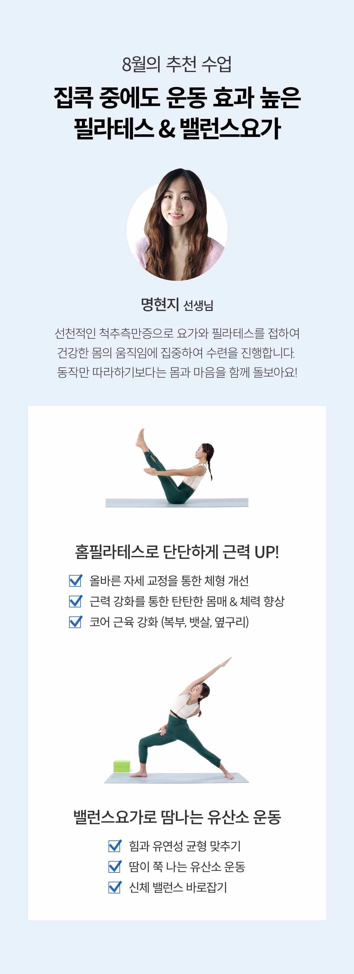 8월의 추천 수업. 집콕 중에도 운동 효과 높은 필라테스 & 밸런스 요가. 명현지 선생님. 선천적인 척추측만증으로 요가와 필라테스를 접하여 건강한 몸의 움직임에 집중하여 수련을 진행합니다. 동작만 따라하기보다는 몸과 마음을 함께 돌보아요! 홈 필라테스로 단단하게 근력 UP! 올바른 자세 교정을 통한 체형 개선. 근력 강화를 통한 탄탄한 몸매 & 체력 향상. 코어 근육 강화 (복부, 뱃살, 옆구리). 밸런스 요가 수업에서는 이런 것을 배워요. 힘과 유연성 균형 맞추기. 땀이 쭉 나는 유산소 운동. 신체 밸런스 바로잡기
