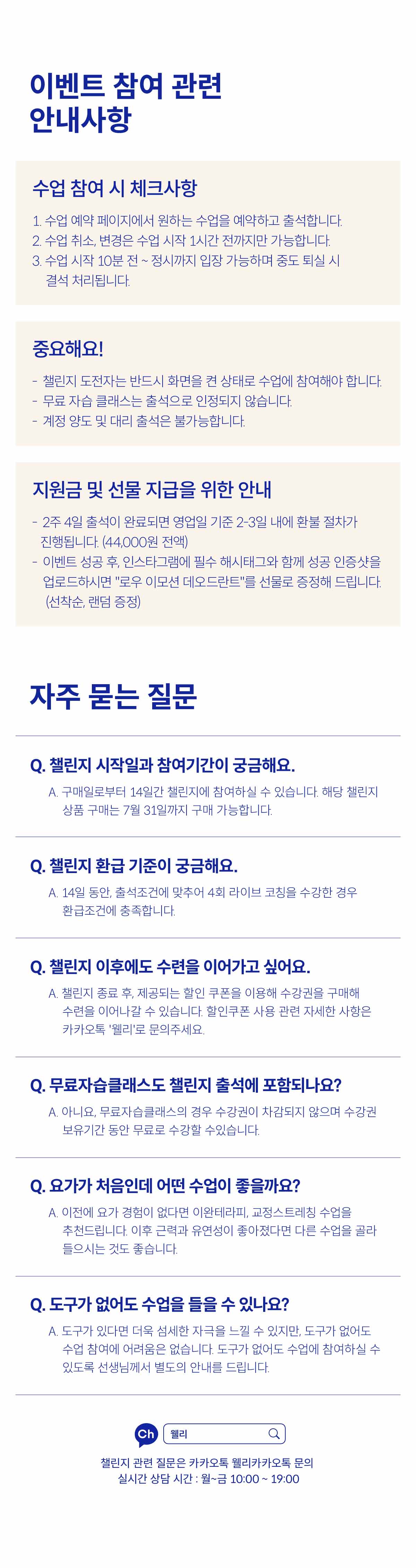 이벤트 참여 관련 안내사항. 수업 참여 시 체크사항. 1. 수업 예약 페이지에서 원하는 수업을 예약하고 출석합니다. 2. 수업 취소, 변경은 수업 시작 1시간 전까지만 가능합니다. 3. 수업 시작 10분 전 ~ 정시까지 입장 가능하며 중도 퇴실 시 결석 처리됩니다. 중요해요! 챌린지 도전자는 반드시 화면을 켠 상태로 수업에 참여해야 합니다. 무료 자습 클래스는 출석으로 인정되지 않습니다. 계정 양도 및 대리 출석은 불가능합니다. 지원금 및 선물 지급을 위한 안내. 2주 4일 출석이 완료되면 영업일 기준 2-3일 내에 환불 절차가 진행됩니다. (44,000원 전액). 이벤트 성공 후, 인스타그램에 필수 해시태그와 함께 성공 인증샷을 업로드하시면 "로우 이모션 데오드란트"를 선물로 증정해 드립니다. (선착순, 랜덤 증정). 자주 묻는 질문. Q. 챌린지 시작일과 참여기간이 궁금해요. A.구매일로부터 14일간 챌린지에 참여하실 수 있습니다. 해당 챌린지 상품 구매는 7월 31일까지 구매 가능합니다. Q. 챌린지 환급 기준이 궁금해요. A. 14일 동안, 출석조건에 맞추어 4회 라이브 코칭을 수강한 경우 환급조건에 충족합니다. Q. 챌린지 이후에도 수련을 이어가고 싶어요. A. 챌린지 종료 후, 제공되는 할인 쿠폰을 이용해 수강권을 구매해 수련을 이어나갈 수 있습니다. 할인쿠폰 사용 관련 자세한 사항은 카카오톡 웰리로 문의주세요. Q. 무료 자습 클래스도 챌린지 출석에 포함되나요? A. 아니요. 무료자습클래스의 경우 수강권이 차감되지 않으며 수강권 보유기간동안 무료로 수강할 수 있습니다. Q. 요가가 처음인데 어떤 수업이 좋을까요?