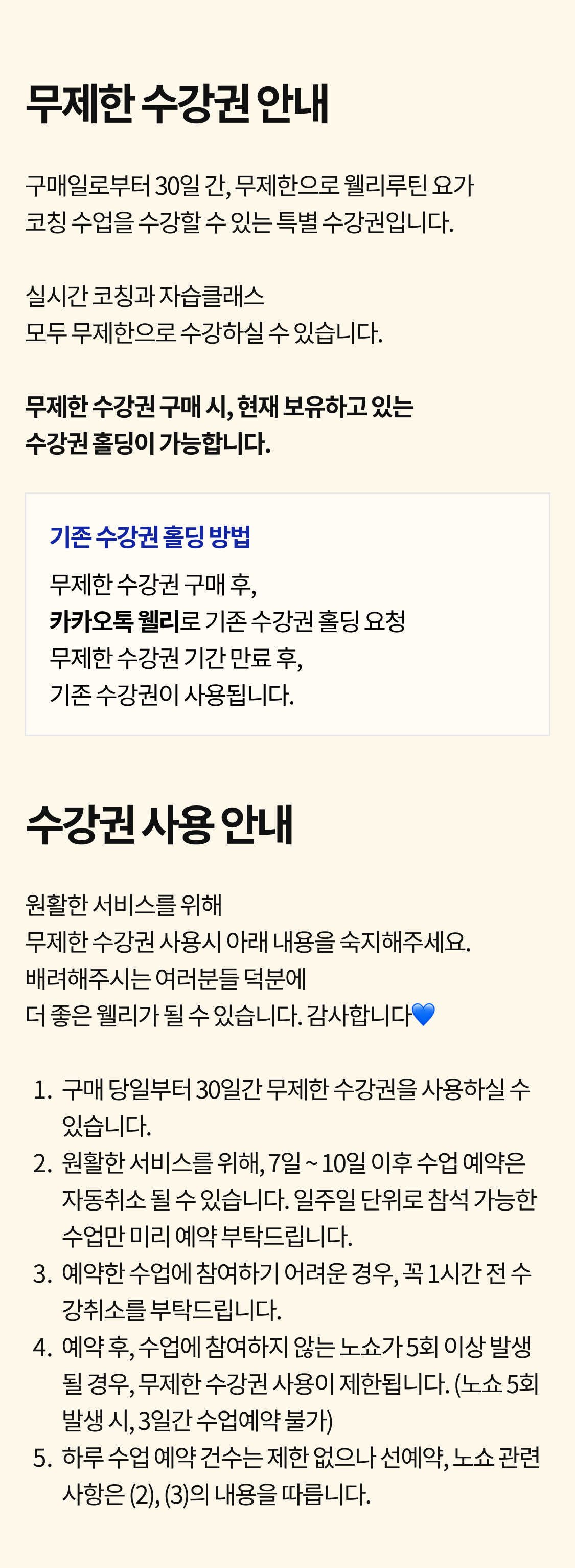 무제한 수강권 안내. 구매일로부터 30일 간, 무제한으로 웰리루틴 요가코칭 수업을 수강할 수 있는 특별 수강권입니다. 실시간 코칭과 자습 클래스모두 무제한으로 수강하실 수 있습니다. 무제한 수강권 구매 시, 현재 보유하고 있는 수강권 홀딩이 가능합니다. 기존 수강권 홀딩 방법. 무제한 수강권 구매 후, 카카오톡 웰리로 기존 수강권 홀딩 요청 무제한 수강권 기간 만료 후 기존 수강권이 사용됩니다. 수강권 사용 안내. 원활한 서비스를 위해 무제한 수강권 사용시 아래 내용을 숙지해주세요.  배려해주시는 여러분들 덕분에더 좋은 웰리가 될 수 있습니다. 감사합니다💙 구매 당일부터 30일간 무제한 수강권을 사용하실 수 있습니다.  원활한 서비스를 위해, 7일 ~ 10일 이후 수업 예약은 자동취소 될 수 있습니다. 일주일 단위로 참석 가능한 수업만 미리 예약 부탁드립니다.예약한 수업에 참여하기 어려운 경우, 꼭 1시간 전 수강취소를 부탁드립니다. 예약 후, 수업에 참여하지 않는 노쇼가 5회 이상 발생 될 경우, 무제한 수강권 사용이 제한됩니다. (노쇼 5회 발생 시, 3일간 수업예약 불가) 하루 수업 예약 건수는 제한 없으나 선예약, 노쇼 관련 사항은 (2), (3)의 내용을 따릅니다.
